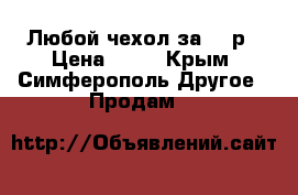 Любой чехол за 50 р › Цена ­ 50 - Крым, Симферополь Другое » Продам   